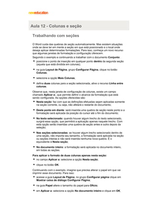 Aula 12 - Colunas e seção
Trabalhando com seções
O Word cuida das quebras de seção automaticamente. Mas existem situações
onde se deve ter em mente a seção em que está posicionado e o local onde
deseja aplicar determinadas formatações. Para isso, conheça um novo recurso
que algumas janelas de formatação e configuração oferecem.
Seguindo o exemplo e continuando a trabalhar com o documento Conjunto:
posicione o ponto de inserção em qualquer ponto dentro da segunda seção
(aquela que está dividida em colunas);
na guia Layout de Página, grupo Configurar Página, clique no botão
Colunas;
selecione a opção Mais Colunas;
defina duas colunas para a seção selecionada, ative o recurso Linha entre
colunas.
Observe que, nesta janela de configuração de colunas, existe um campo
chamado Aplicar a:, que permite definir o alcance da formatação que está
sendo configurada. As opções oferecidas são:
Nesta seção: faz com que as definições efetuadas sejam aplicadas somente
na seção corrente, ou seja, não afetará o restante do documento;
Deste ponto em diante: será inserida uma quebra de seção neste ponto e a
formatação será aplicada da posição do cursor até o fim do documento;
No texto selecionado: quando houver algum trecho do texto selecionado,
surgirá essa opção, que permitirá a aplicação apenas naquele trecho. Com
esta opção serão inseridas uma quebra de seção antes e outra depois da
seleção;
Nas seções selecionadas: se houver algum trecho selecionado dentro de
uma seção, não importa seu tamanho, a formatação será aplicada na seção
ou seções inteiras e não será inserida nenhuma nova quebra. É o
equivalente à Nesta seção;
No documento inteiro: a formatação será aplicada no documento inteiro,
em todas as seções.
Para aplicar o formato de duas colunas apenas nesta seção:
no campo Aplicar a: selecione a opção Nesta seção;
clique no botão OK.
Continuando com o exemplo, imagine que precisa alterar o papel em que vai
imprimir esse documento. Para isso:
acesse a guia Layout de Página, no grupo Configurar página clique em
Mostrar caixa de diálogo Configurar Página;
na guia Papel altere o tamanho do papel para Ofício;
em Aplicar a: selecione a opção No documento inteiro e clique em OK.

 