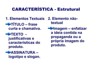 CARACTERÍSTICA - Estrutural
1. Elementos Textuais
TÍTULO – frase
curta e chamativa.
TEXTO -
justificativas e
características do
produto.
ASSINATURA –
logotipo e slogan.
2. Elemento não-
textual
Imagem – enfatizar
a ideia contida na
propaganda ou a
própria imagem do
produto.
 