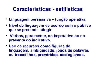 Características - estilísticas

Linguagem persuasiva – função apelativa.

Nível de linguagem de acordo com o público
que se pretende atingir.

Verbos, geralmente, no imperativo ou no
presente do indicativo.

Uso de recursos como figuras de
linguagem, ambiguidade, jogos de palavras
ou trocadilhos, provérbios, neologismos.
 
