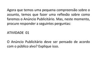 Agora que temos uma pequena compreensão sobre o
assunto, temos que fazer uma reflexão sobre como
faremos o Anúncio Publicitário. Mas, neste momento,
procure responder a seguintes perguntas:
ATIVIDADE 01
O Anúncio Publicitário deve ser pensado de acordo
com o público alvo? Explique isso.
 