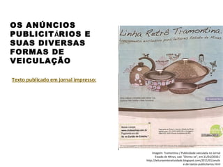 PORTUGUÊS, 2º ANO
TEXTO ARGUMENTATIVO: ANÚNCIO PUBLICITÁRIO
OS ANÚNCIOS
PUBLICITÁRIOS E
SUAS DIVERSAS
FORMAS DE
VEICULAÇÃO
Texto publicado em jornal impresso:
Imagem: Tramontina / Publicidade veiculada no Jornal
Estado de Minas, cad. "Divirta-se", em 21/01/2010 /
http://leituraeinteratividade.blogspot.com/2011/01/analis
e-de-textos-publicitarios.html
 