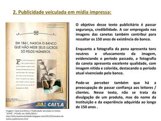PORTUGUÊS, 2º ANO
TEXTO ARGUMENTATIVO: ANÚNCIO PUBLICITÁRIO
2. Publicidade veiculada em mídia impressa:
O objetivo desse texto publicitário é passar
segurança, credibilidade. A cor empregada nas
imagens das canetas também contribui para
ressaltar os 150 anos de existência do banco.
Enquanto a fotografia da pena apresenta tons
neutros e ofuscamento da imagem,
evidenciando o período passado, a fotografia
da caneta apresenta excelente qualidade, com
imagem nítida e colorida, destacando o período
atual vivenciado pelo banco.
Pode-se perceber também que há a
preocupação de passar confiança aos leitores /
clientes. Nesse texto, não se trata da
divulgação de um produto, mas do nome da
Instituição e da experiência adquirida ao longo
de 150 anos .
Imagem: Caixa Econômica / Publicidade veiculada na revista
"ISTOÉ", nº2149, em 19/01/2010 /
http://leituraeinteratividade.blogspot.com/2011/01/analise-de-
textos-publicitarios.html
 