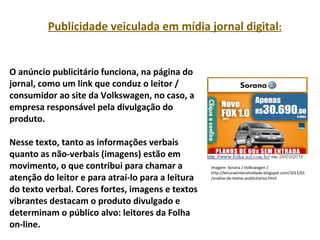 PORTUGUÊS, 2º ANO
TEXTO ARGUMENTATIVO: ANÚNCIO PUBLICITÁRIOPublicidade veiculada em mídia jornal digital:
O anúncio publicitário funciona, na página do
jornal, como um link que conduz o leitor /
consumidor ao site da Volkswagen, no caso, a
empresa responsável pela divulgação do
produto.
Nesse texto, tanto as informações verbais
quanto as não-verbais (imagens) estão em
movimento, o que contribui para chamar a
atenção do leitor e para atraí-lo para a leitura
do texto verbal. Cores fortes, imagens e textos
vibrantes destacam o produto divulgado e
determinam o público alvo: leitores da Folha
on-line.
Imagem: Sorana / Volkswagen /
http://leituraeinteratividade.blogspot.com/2011/01
/analise-de-textos-publicitarios.html
 
