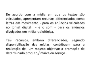 De acordo com a mídia em que os textos são
veiculados, apresentam recursos diferenciados como
letras em movimento - para os anúncios veiculados
no jornal digital - e o som - para os anúncios
divulgados em mídia radiofônica.
Tais recursos, embora diferenciados, segundo
disponibilização das mídias, contribuem para a
realização de um mesmo objetivo: a promoção de
determinado produto / marca ou serviço .
 