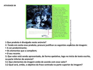 PORTUGUÊS, 2º ANO
TEXTO ARGUMENTATIVO: ANÚNCIO PUBLICITÁRIOATIVIDADE 04
1 Que produto é divulgado neste anúncio?
2. Tendo em conta esse produto, procure justificar os seguintes aspectos da imagem:
• A cor predominante;
• Os elementos que a compõem;
• O seu recorte.
3. Que valor está sendo apresentado, de forma apelativa, logo no início do texto escrito,
na parte inferior do anúncio?
3.1 Que elementos da imagem estão de acordo com esse valor?
3.2 Qual será, então, o objetivo da frase centrada na parte superior da imagem?
Imagem:AguasdePortugal/AutorDesconhecido
 