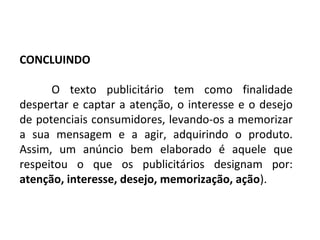 PORTUGUÊS, 2º ANO
TEXTO ARGUMENTATIVO: ANÚNCIO PUBLICITÁRIO
CONCLUINDO
O texto publicitário tem como finalidade
despertar e captar a atenção, o interesse e o desejo
de potenciais consumidores, levando-os a memorizar
a sua mensagem e a agir, adquirindo o produto.
Assim, um anúncio bem elaborado é aquele que
respeitou o que os publicitários designam por:
atenção, interesse, desejo, memorização, ação).
 