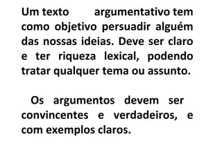 PORTUGUÊS, 2º ANO
TEXTO ARGUMENTATIVO: ANÚNCIO PUBLICITÁRIOUm texto argumentativo tem
como objetivo persuadir alguém
das nossas ideias. Deve ser claro
e ter riqueza lexical, podendo
tratar qualquer tema ou assunto.
Os argumentos devem ser
convincentes e verdadeiros, e
com exemplos claros.
 