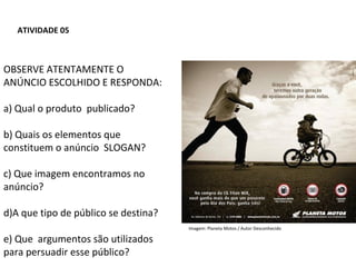 PORTUGUÊS, 2º ANO
TEXTO ARGUMENTATIVO: ANÚNCIO PUBLICITÁRIO
ATIVIDADE 05
OBSERVE ATENTAMENTE O
ANÚNCIO ESCOLHIDO E RESPONDA:
a) Qual o produto publicado?
b) Quais os elementos que
constituem o anúncio SLOGAN?
c) Que imagem encontramos no
anúncio?
d)A que tipo de público se destina?
e) Que argumentos são utilizados
para persuadir esse público?
Imagem: Planeta Motos / Autor Desconhecido
 