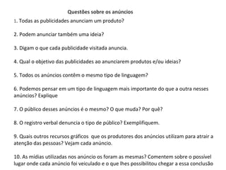 PORTUGUÊS, 2º ANO
TEXTO ARGUMENTATIVO: ANÚNCIO PUBLICITÁRIO
1. Todas as publicidades anunciam um produto?
2. Podem anunciar também uma ideia?
3. Digam o que cada publicidade visitada anuncia.
4. Qual o objetivo das publicidades ao anunciarem produtos e/ou ideias?
5. Todos os anúncios contêm o mesmo tipo de linguagem?
6. Podemos pensar em um tipo de linguagem mais importante do que a outra nesses
anúncios? Explique
7. O público desses anúncios é o mesmo? O que muda? Por quê?
8. O registro verbal denuncia o tipo de público? Exemplifiquem.
9. Quais outros recursos gráficos que os produtores dos anúncios utilizam para atrair a
atenção das pessoas? Vejam cada anúncio.
10. As mídias utilizadas nos anúncio os foram as mesmas? Comentem sobre o possível
lugar onde cada anúncio foi veiculado e o que lhes possibilitou chegar a essa conclusão
Questões sobre os anúncios
 