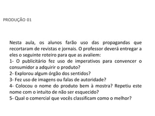 PORTUGUÊS, 2º ANO
TEXTO ARGUMENTATIVO: ANÚNCIO PUBLICITÁRIO
PRODUÇÃO 01
Nesta aula, os alunos farão uso das propagandas que
recortaram de revistas e jornais. O professor deverá entregar a
eles o seguinte roteiro para que as avaliem:
1- O publicitário fez uso de imperativos para convencer o
consumidor a adquirir o produto?
2- Explorou algum órgão dos sentidos?
3- Fez uso de imagens ou falas de autoridade?
4- Colocou o nome do produto bem à mostra? Repetiu este
nome com o intuito de não ser esquecido?
5- Qual o comercial que vocês classificam como o melhor?
 