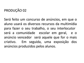 PORTUGUÊS, 2º ANO
TEXTO ARGUMENTATIVO: ANÚNCIO PUBLICITÁRIO
PRODUÇÃO 02
Será feito um concurso de anúncios, em que o
aluno usará os diversos recursos da multimídia
para fazer o seu trabalho, o seu interlocutor
será a comunidade escolar em geral, e o
anúncio vencedor será aquele que for o mais
criativo. Em seguida, uma exposição dos
anúncios produzidos pelos alunos.
 