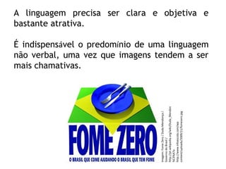 PORTUGUÊS, 2º ANO
TEXTO ARGUMENTATIVO: ANÚNCIO PUBLICITÁRIOA linguagem precisa ser clara e objetiva e
bastante atrativa.
É indispensável o predomínio de uma linguagem
não verbal, uma vez que imagens tendem a ser
mais chamativas.
Imagem:FomeZero/DudaMendonça/
GovernodoBrasil/
http://pt.wikipedia.org/wiki/Duda_Mendon
%C3%A7a
http://www.infoescola.com/wp-
content/uploads/2009/11/fomezero.jpg
 