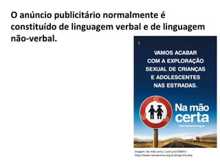PORTUGUÊS, 2º ANO
TEXTO ARGUMENTATIVO: ANÚNCIO PUBLICITÁRIO
O anúncio publicitário normalmente é
constituído de linguagem verbal e de linguagem
não-verbal.
Imagem: Na mão certa / Lew'LaraTBWA /
http://www.namaocerta.org.br/programa.php
 