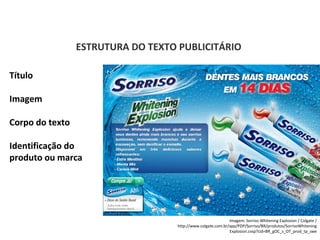PORTUGUÊS, 2º ANO
TEXTO ARGUMENTATIVO: ANÚNCIO PUBLICITÁRIO
ESTRUTURA DO TEXTO PUBLICITÁRIO
Título
Imagem
Corpo do texto
Identificação do
produto ou marca
Imagem: Sorriso Whitening Explosion / Colgate /
http://www.colgate.com.br/app/PDP/Sorriso/BR/produtos/SorrisoWhitening
Explosion.cvsp?cid=BR_gOC_s_OT_prod_tp_swe
 