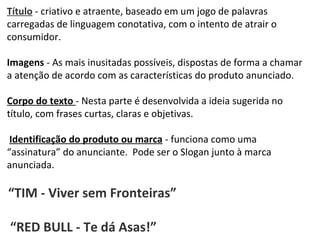 PORTUGUÊS, 2º ANO
TEXTO ARGUMENTATIVO: ANÚNCIO PUBLICITÁRIO
Título - criativo e atraente, baseado em um jogo de palavras
carregadas de linguagem conotativa, com o intento de atrair o
consumidor.
Imagens - As mais inusitadas possíveis, dispostas de forma a chamar
a atenção de acordo com as características do produto anunciado.
Corpo do texto - Nesta parte é desenvolvida a ideia sugerida no
título, com frases curtas, claras e objetivas.
Identificação do produto ou marca - funciona como uma
“assinatura” do anunciante. Pode ser o Slogan junto à marca
anunciada.
“TIM - Viver sem Fronteiras”
“RED BULL - Te dá Asas!”
 