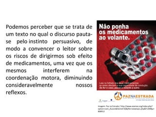 PORTUGUÊS, 2º ANO
TEXTO ARGUMENTATIVO: ANÚNCIO PUBLICITÁRIO
Podemos perceber que se trata de
um texto no qual o discurso pauta-
se pelo instinto persuasivo, de
modo a convencer o leitor sobre
os riscos de dirigirmos sob efeito
de medicamentos, uma vez que os
mesmos interferem na
coordenação motora, diminuindo
consideravelmente nossos
reflexos.
Imagem: Paz na Estrada / http://www.exames.org/index.php?
option=com_jfusion&Itemid=56&jfile=viewtopic.php&f=209&p=
868913
 