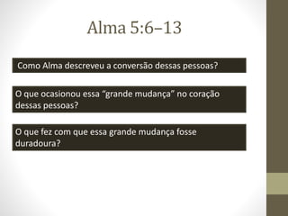 Alma 5:6–13
Como Alma descreveu a conversão dessas pessoas?
O que ocasionou essa “grande mudança” no coração
dessas pessoas?
O que fez com que essa grande mudança fosse
duradoura?
 