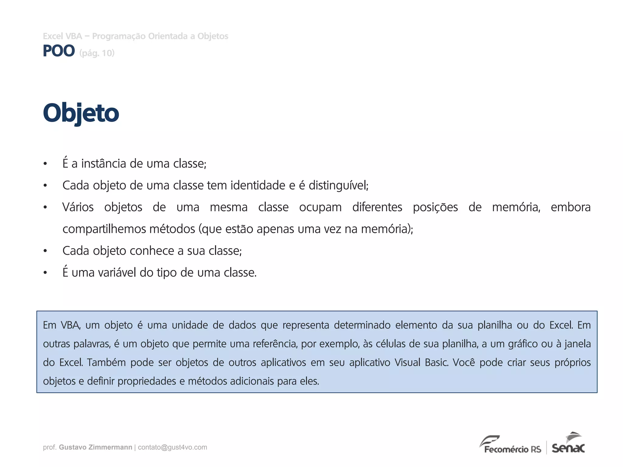 prof. Gustavo Zimmermann | contato@gust4vo.com
Excel VBA – Programação Orientada a Objetos
POO (pág. 10)
• É a instância de uma classe;
• Cada objeto de uma classe tem identidade e é distinguível;
• Vários objetos de uma mesma classe ocupam diferentes posições de memória, embora
compartilhemos métodos (que estão apenas uma vez na memória);
• Cada objeto conhece a sua classe;
• É uma variável do tipo de uma classe.
Objeto
Em VBA, um objeto é uma unidade de dados que representa determinado elemento da sua planilha ou do Excel. Em
outras palavras, é um objeto que permite uma referência, por exemplo, às células de sua planilha, a um gráfico ou à janela
do Excel. Também pode ser objetos de outros aplicativos em seu aplicativo Visual Basic. Você pode criar seus próprios
objetos e definir propriedades e métodos adicionais para eles.
 