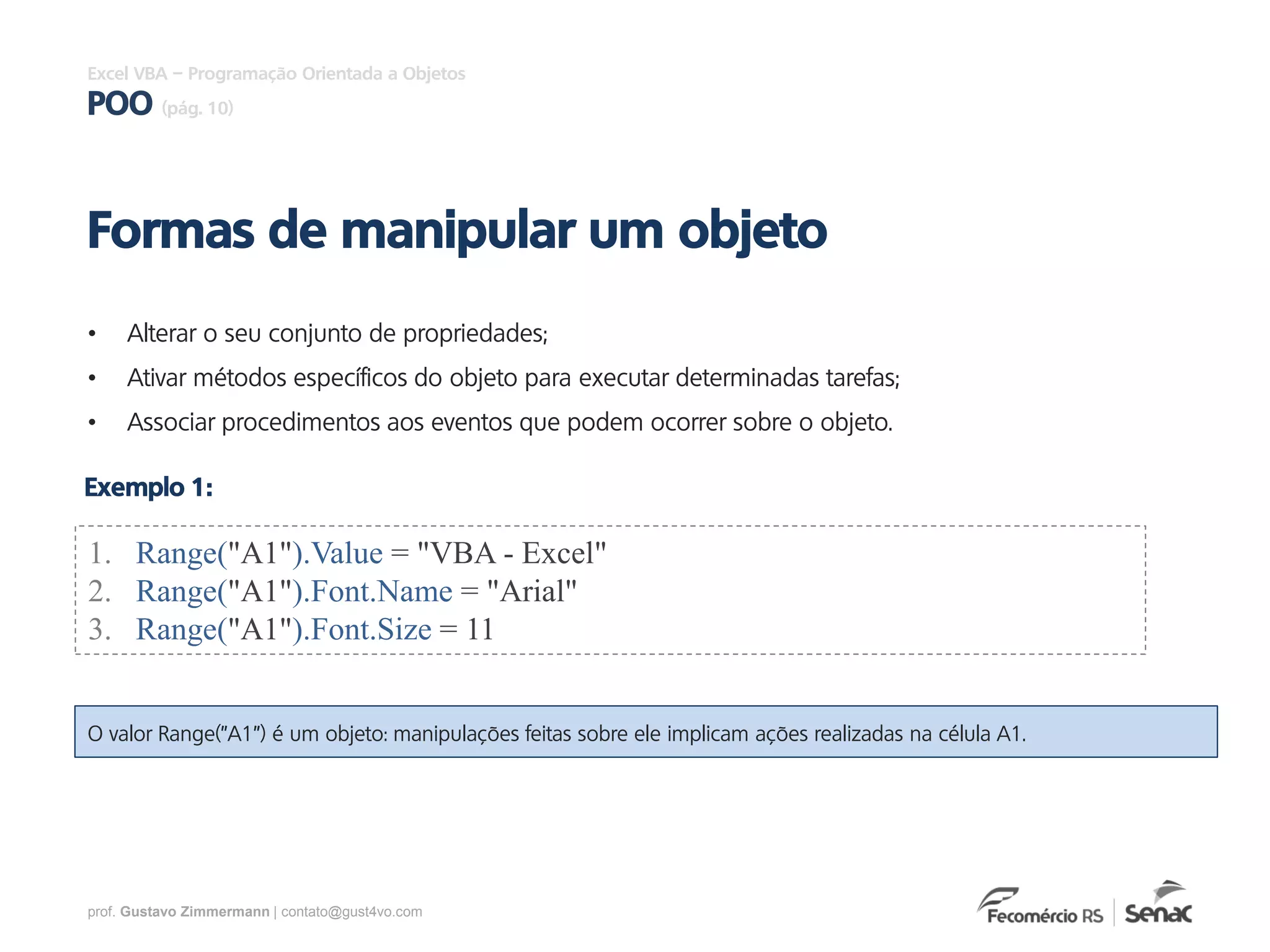 prof. Gustavo Zimmermann | contato@gust4vo.com
Excel VBA – Programação Orientada a Objetos
POO (pág. 10)
• Alterar o seu conjunto de propriedades;
• Ativar métodos específicos do objeto para executar determinadas tarefas;
• Associar procedimentos aos eventos que podem ocorrer sobre o objeto.
Formas de manipular um objeto
1. Range("A1").Value = "VBA - Excel"
2. Range("A1").Font.Name = "Arial"
3. Range("A1").Font.Size = 11
Exemplo 1:
O valor Range("A1") é um objeto: manipulações feitas sobre ele implicam ações realizadas na célula A1.
 