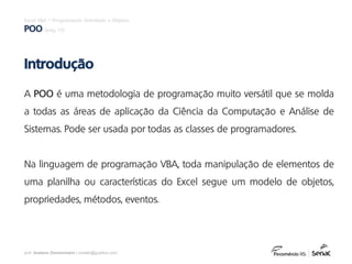 prof. Gustavo Zimmermann | contato@gust4vo.com
Excel VBA – Programação Orientada a Objetos
POO (pág. 10)
A POO é uma metodologia de programação muito versátil que se molda
a todas as áreas de aplicação da Ciência da Computação e Análise de
Sistemas. Pode ser usada por todas as classes de programadores.
Na linguagem de programação VBA, toda manipulação de elementos de
uma planilha ou características do Excel segue um modelo de objetos,
propriedades, métodos, eventos.
Introdução
 