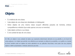 prof. Gustavo Zimmermann | contato@gust4vo.com
Excel VBA – Programação Orientada a Objetos
POO (pág. 10)
• É a instância de uma classe;
• Cada objeto de uma classe tem identidade e é distinguível;
• Vários objetos de uma mesma classe ocupam diferentes posições de memória, embora
compartilhemos métodos (que estão apenas uma vez na memória);
• Cada objeto conhece a sua classe;
• É uma variável do tipo de uma classe.
Objeto
Em VBA, um objeto é uma unidade de dados que representa determinado elemento da sua planilha ou do Excel. Em
outras palavras, é um objeto que permite uma referência, por exemplo, às células de sua planilha, a um gráfico ou à janela
do Excel. Também pode ser objetos de outros aplicativos em seu aplicativo Visual Basic. Você pode criar seus próprios
objetos e definir propriedades e métodos adicionais para eles.
 