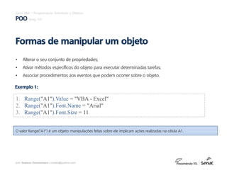 prof. Gustavo Zimmermann | contato@gust4vo.com
Excel VBA – Programação Orientada a Objetos
POO (pág. 10)
• Alterar o seu conjunto de propriedades;
• Ativar métodos específicos do objeto para executar determinadas tarefas;
• Associar procedimentos aos eventos que podem ocorrer sobre o objeto.
Formas de manipular um objeto
1. Range("A1").Value = "VBA - Excel"
2. Range("A1").Font.Name = "Arial"
3. Range("A1").Font.Size = 11
Exemplo 1:
O valor Range("A1") é um objeto: manipulações feitas sobre ele implicam ações realizadas na célula A1.
 