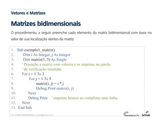 prof. Gustavo Zimmermann | contato@gust4vo.com
Excel VBA – Visual Basic
Vetores e Matrizes
Matrizes bidimensionais
O procedimento, a seguir, preenche cada elemento da matriz bidimensional com base no
valor de sua localização dentro da matriz:
1. Sub exemplo1_matriz()
2. Dim i As Integer, j As Integer
3. Dim matriz(3, 5) As Single
4. ' Preenche a matriz com valores e os imprime na janela
5. ' de verificação imediata.
6. For i = 1 To 3
7. For j = 1 To 5
8. matriz(i, j) = i * j
9. Debug.Print matriz(i, j)
10. Next
11. Debug.Print ' imprime branco ao completar uma linha.
12. Next
13. End Sub
 