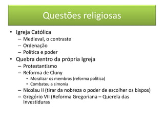 Questões religiosas 
• Igreja Católica 
– Medieval, o contraste 
– Ordenação 
– Política e poder 
• Quebra dentro da própria Igreja 
– Protestantismo 
– Reforma de Cluny 
• Moralizar os membros (reforma política) 
• Combateu a simonia 
– Nicolau II (tirar da nobreza o poder de escolher os bispos) 
– Gregório VII (Reforma Gregoriana – Querela das 
Investiduras 
 