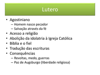 Lutero 
• Agostiniano 
– Homem nasce pecador 
– Salvação através da fé 
• Acesso a religião 
• Abolição da idolatria à Igreja Católica 
• Bíblia e o fiel 
• Tradução das escrituras 
• Consequências 
– Revoltas, medo, guerras 
– Paz de Augsburgo (liberdade religiosa) 
 