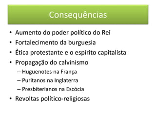 Consequências 
• Aumento do poder político do Rei 
• Fortalecimento da burguesia 
• Ética protestante e o espírito capitalista 
• Propagação do calvinismo 
– Huguenotes na França 
– Puritanos na Inglaterra 
– Presbiterianos na Escócia 
• Revoltas político-religiosas 
