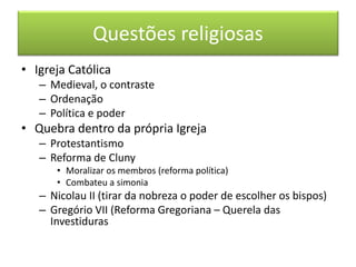 Questões religiosas 
•Igreja Católica 
–Medieval, o contraste 
–Ordenação 
–Política e poder 
•Quebra dentro da própria Igreja 
–Protestantismo 
–Reforma de Cluny 
•Moralizar os membros (reforma política) 
•Combateu a simonia 
–Nicolau II (tirar da nobreza o poder de escolher os bispos) 
–Gregório VII (Reforma Gregoriana – Querela das Investiduras  