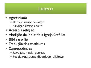 Lutero 
•Agostiniano 
–Homem nasce pecador 
–Salvação através da fé 
•Acesso a religião 
•Abolição da idolatria à Igreja Católica 
•Bíblia e o fiel 
•Tradução das escrituras 
•Consequências 
–Revoltas, medo, guerras 
–Paz de Augsburgo (liberdade religiosa)  