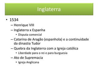 Inglaterra 
•1534 
–Henrique VIII 
–Inglaterra x Espanha 
•Disputa comercial 
–Catarina de Aragão (espanhola) e a continuidade da dinastia Tudor 
–Quebra da Inglaterra com a Igreja católica 
•Liberdade para o rei e para burguesia 
–Ato de Supremacia 
•Igreja Anglicana  