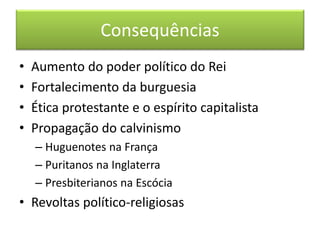 Consequências 
•Aumento do poder político do Rei 
•Fortalecimento da burguesia 
•Ética protestante e o espírito capitalista 
•Propagação do calvinismo 
–Huguenotes na França 
–Puritanos na Inglaterra 
–Presbiterianos na Escócia 
•Revoltas político-religiosas 