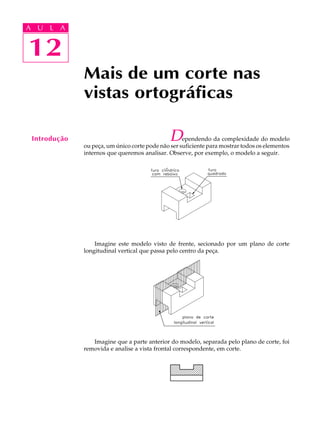 A U L A 
A U L A 
1122 
Mais de um corte nas 
vistas ortográficas 
Introdução Dependendo da complexidade do modelo 
ou peça, um único corte pode não ser suficiente para mostrar todos os elementos 
internos que queremos analisar. Observe, por exemplo, o modelo a seguir. 
Imagine este modelo visto de frente, secionado por um plano de corte 
longitudinal vertical que passa pelo centro da peça. 
Imagine que a parte anterior do modelo, separada pelo plano de corte, foi 
removida e analise a vista frontal correspondente, em corte. 
 