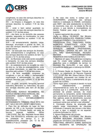 www.cers.com.br
ISOLADA – COMEÇANDO DO ZERO
Direito Tributário
Josiane Minardi
2
congêneres, no caso dos serviços descritos no
subitem 7.17 da lista anexa;
XIV – da limpeza e dragagem, no caso dos
serviços descritos no subitem 7.18 da lista
anexa;
XV – onde o bem estiver guardado ou
estacionado, no caso dos serviços descritos no
subitem 11.01 da lista anexa;
XVI – dos bens ou do domicílio das pessoas
vigiados, segurados ou monitorados, no caso
dos serviços descritos no subitem 11.02 da
lista anexa;
XVII – do armazenamento, depósito, carga,
descarga, arrumação e guarda do bem, no
caso dos serviços descritos no subitem 11.04
da lista anexa;
XVIII – da execução dos serviços de diversão,
lazer, entretenimento e congêneres, no caso
dos serviços descritos nos subitens do item 12,
exceto o 12.13, da lista anexa;
XIX – do Município onde está sendo executado
o transporte, no caso dos serviços descritos
pelo subitem 16.01 da lista anexa;
XX – do estabelecimento do tomador da mão-
de-obra ou, na falta de estabelecimento, onde
ele estiver domiciliado, no caso dos serviços
descritos pelo subitem 17.05 da lista anexa;
XXI – da feira, exposição, congresso ou
congênere a que se referir o planejamento,
organização e administração, no caso dos
serviços descritos pelo subitem 17.10 da lista
anexa;
XXII – do porto, aeroporto, ferroporto, terminal
rodoviário, ferroviário ou metroviário, no caso
dos serviços descritos pelo item 20 da lista
anexa.
TRIBUTÁRIO. AGRAVO REGIMENTAL NO
AGRAVO EM RECURSO ESPECIAL. ISS.
MUNICÍPIO COMPETENTE. LOCAL DO
SERVIÇO. ESTABELECIMENTO
PRESTADOR.
ENTENDIMENTO FIRMADO PELO RITO DO
ART. 543-C DO CPC (RESP 1.060.210/SC).
1. Para fins de definição do lugar do fato
gerador do ISS e do município competente
para exigí-lo, a Primeira Seção, em sede de
recurso especial repetitivo (REsp
1.060.210/SC, Rel. Min. Napoleão Nunes Maia
Filho, DJe 05/03/2013), entendeu que o local
da prestação do serviço é o do
estabelecimento prestador (art. 12 do DL
408/68 e 3º da LC 116/03).
2. No caso dos autos, é cediço que a
CESGRANRIO, prestadora dos serviços
relativos à realização do ENADE, contratados
pelo INEP, não está estabelecida no território
do recorrente, mas, sim, na cidade do Rio de
Janeiro, o que denota a incompetência do
Distrito Federal para exigir o imposto em
questão.
3. Agravo regimental não provido.
(AgRg no AREsp 150.904/DF, Rel. Ministro
BENEDITO GONÇALVES, PRIMEIRA TURMA,
julgado em 21/03/2013, DJe 02/04/2013)
PROCESSUAL CIVIL. TRIBUTÁRIO. ISSQN.
MUNICÍPIO COMPETENTE. LOCAL DO
ESTABELECIMENTO PRESTADOR DE
SERVIÇOS. UNIDADE PROFISSIONAL
ESPECÍFICA. OFENSA AO ART. 535 DO
CPC NÃO DEMONSTRADA. REVISÃO.
MATÉRIA FÁTICO-PROBATÓRIA.
INCIDÊNCIA DAS SÚMULAS 5 E 7/STJ.
1. Hipótese em que o Tribunal a quo consignou
que foi criada uma unidade profissional
específica para a prestação de serviço no
Município Rio Acima-MG, o que atraiu a
competência deste para a cobrança do ISSQN.
(...)
3. A Primeira Seção do Superior Tribunal de
Justiça, no julgamento do Recurso Especial
1.117.121/SP (Rel. Min. Eliana Calmon, DJe de
29/10/2009), processado nos moldes do art.
543-C do CPC, firmou o entendimento de que,
a partir da LC/2003,
"como regra geral, o imposto é devido no local
do estabelecimento prestador,
compreendendo-se como tal o local onde a
empresa que é o contribuinte desenvolve a
atividade de prestar serviços, de modo
permanente ou temporário, sendo irrelevantes
para caracterizá-lo as denominações de sede,
filial, agência, posto de atendimento, sucursal,
escritório de representação, contato ou
quaisquer outras que venham a ser utilizadas".
4. Conclusão diversa da alcançada pelo
julgado exige interpretação de cláusulas
contratuais e reexame das provas e dos fatos,
o que, a rigor, é obstado na via especial,
conforme Súmulas 5 e 7/STJ.
5. Agravo Regimental não provido.
(AgRg no AREsp 413.578/MG, Rel. Ministro
HERMAN BENJAMIN, SEGUNDA TURMA,
julgado em 10/12/2013, DJe 06/03/2014)
TRIBUTÁRIO. IMPOSTO SOBRE SERVIÇOS
(ISS) INCIDENTE NA OPERAÇÃO DE
 