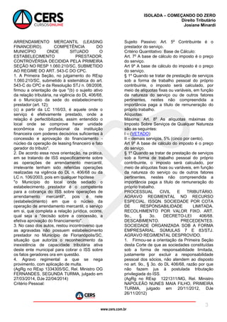 www.cers.com.br
ISOLADA – COMEÇANDO DO ZERO
Direito Tributário
Josiane Minardi
3
ARRENDAMENTO MERCANTIL (LEASING
FINANCEIRO). COMPETÊNCIA DO
MUNICÍPIO ONDE SITUADO O
ESTABELECIMENTO PRESTADOR.
CONTROVÉRSIA DECIDIDA PELA PRIMEIRA
SEÇÃO NO RESP 1.060.210/SC, SUBMETIDO
AO REGIME DO ART. 543-C DO CPC.
1. A Primeira Seção, no julgamento do REsp
1.060.210/SC, submetido à sistemática do art.
543-C do CPC e da Resolução STJ n. 08/2008,
firmou a orientação de que "(b) o sujeito ativo
da relação tributária, na vigência do DL 406/68,
é o Município da sede do estabelecimento
prestador (art. 12);
(c) a partir da LC 116/03, é aquele onde o
serviço é efetivamente prestado, onde a
relação é perfectibilizada, assim entendido o
local onde se comprove haver unidade
econômica ou profissional da instituição
financeira com poderes decisórios suficientes à
concessão e aprovação do financiamento -
núcleo da operação de leasing financeiro e fato
gerador do tributo".
2. De acordo essa nova orientação, na prática,
em se tratando de ISS especificamente sobre
as operações de arrendamento mercantil,
irrelevante tenham sido referidas operações
realizadas na vigência do DL n. 406/68 ou da
LC n. 106/2003, pois em qualquer hipótese
"o Município do local onde sediado o
estabelecimento prestador é o competente
para a cobrança do ISS sobre operações de
arrendamento mercantil", pois é nele
(estabelecimento) em que o núcleo da
operação de arrendamento mercantil, o serviço
em si, que completa a relação jurídica, ocorre,
qual seja a "decisão sobre a concessão, a
efetiva aprovação do financiamento".
3. No caso dos autos, restou incontroverso que
as agravadas não possuem estabelecimento
prestador no Município de Florianópolis/SC,
situação que autoriza o reconhecimento da
inexistência de capacidade tributária ativa
deste ente municipal para cobrar o ISS sobre
os fatos geradores ora em questão.
4. Agravo regimental a que se nega
provimento, com aplicação de multa.
(AgRg no REsp 1334305/SC, Rel. Ministro OG
FERNANDES, SEGUNDA TURMA, julgado em
27/03/2014, DJe 22/04/2014)
Critério Pessoal:
Sujeito Passivo: Art. 5o
Contribuinte é o
prestador do serviço.
Critério Quantitativo: Base de Cálculo:
Art. 7o
A base de cálculo do imposto é o preço
do serviço.
Art 9º A base de cálculo do imposto é o preço
do serviço.
§ 1º Quando se tratar de prestação de serviços
sob a forma de trabalho pessoal do próprio
contribuinte, o imposto será calculado, por
meio de alíquotas fixas ou variáveis, em função
da natureza do serviço ou de outros fatores
pertinentes, nestes não compreendida a
importância paga a título de remuneração do
próprio trabalho.
Alíquotas:
Máxima: Art. 8o
As alíquotas máximas do
Imposto Sobre Serviços de Qualquer Natureza
são as seguintes:
I – (VETADO)
II – demais serviços, 5% (cinco por cento).
Art 9º A base de cálculo do imposto é o preço
do serviço.
§ 1º Quando se tratar de prestação de serviços
sob a forma de trabalho pessoal do próprio
contribuinte, o imposto será calculado, por
meio de alíquotas fixas ou variáveis, em função
da natureza do serviço ou de outros fatores
pertinentes, nestes não compreendida a
importância paga a título de remuneração do
próprio trabalho.
PROCESSUAL CIVIL E TRIBUTÁRIO.
AGRAVO REGIMENTAL NO RECURSO
ESPECIAL. ISSQN. SOCIEDADE POR COTA
DE RESPONSABILIDADE LIMITADA.
RECOLHIMENTO POR VALOR FIXO. ART.
9o., § 3o. DECRETO-LEI 406/68.
DESCABIMENTO. PRECEDENTES.
SOCIEDADE ORGANIZADA SOB A FORMA
EMPRESARIAL. SÚMULAS 7 E 83/STJ.
AGRAVO REGIMENTAL DESPROVIDO.
1. Firmou-se a orientação da Primeira Seção
desta Corte de que as sociedades constituídas
sob a forma de responsabilidade limitada,
justamente por excluir a responsabilidade
pessoal dos sócios, não atendem ao disposto
no art. 9o., § 3o. do DL 406/68, razão por que
não fazem jus à postulada tributação
privilegiada do ISS.
(AgRg no REsp 1221311/MG, Rel. Ministro
NAPOLEÃO NUNES MAIA FILHO, PRIMEIRA
TURMA, julgado em 20/11/2012, DJe
26/11/2012)
 