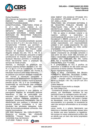 www.cers.com.br
ISOLADA – COMEÇANDO DO ZERO
Direito Tributário
Josiane Minardi
4
Outras Questões:
ISS e Serviço de Cartorários: ADI 3089
EMENTA: AÇÃO DIRETA DE
INCONSTITUCIONALIDADE.
CONSTITUCIONAL. TRIBUTÁRIO. ITENS 21
E 21.1. DA LISTA ANEXA À LEI
COMPLEMENTAR 116/2003. INCIDÊNCIA DO
IMPOSTO SOBRE SERVIÇOS DE
QUALQUER NATUREZA - ISSQN SOBRE
SERVIÇOS DE REGISTROS PÚBLICOS,
CARTORÁRIOS E NOTARIAIS.
CONSTITUCIONALIDADE.
Ação Direta de Inconstitucionalidade ajuizada
contra os itens 21 e 21.1 da Lista Anexa à Lei
Complementar 116/2003, que permitem a
tributação dos serviços de registros públicos,
cartorários e notariais pelo Imposto sobre
Serviços de Qualquer Natureza - ISSQN.
Alegada violação dos arts. 145, II, 156, III, e
236, caput, da Constituição, porquanto a matriz
constitucional do Imposto sobre Serviços de
Qualquer Natureza permitiria a incidência do
tributo tão-somente sobre a prestação de
serviços de índole privada.
Ademais, a tributação da prestação dos
serviços notariais também ofenderia o art. 150,
VI, a e §§ 2º e 3º da Constituição, na medida
em que tais serviços públicos são imunes à
tributação recíproca pelos entes federados.
As pessoas que exercem atividade notarial não
são imunes à tributação, porquanto a
circunstância de desenvolverem os respectivos
serviços com intuito lucrativo invoca a exceção
prevista no art. 150, § 3º da Constituição. O
recebimento de remuneração pela prestação
dos serviços confirma, ainda, capacidade
contributiva.
A imunidade recíproca é uma garantia ou
prerrogativa imediata de entidades políticas
federativas, e não de particulares que
executem, com inequívoco intuito lucrativo,
serviços públicos mediante concessão ou
delegação, devidamente remunerados. Não há
diferenciação que justifique a tributação dos
serviços públicos concedidos e a não-
tributação das atividades delegadas. Ação
Direta de Inconstitucionalidade conhecida, mas
julgada improcedente.
(ADI 3089, Relator(a): Min. CARLOS BRITTO,
Relator(a) p/ Acórdão: Min. JOAQUIM
BARBOSA, Tribunal Pleno, julgado em
13/02/2008, DJe-142 DIVULG
31-07-2008 PUBLIC 01-08-
2008 EMENT VOL-02326-02 PP-00265 RTJ
VOL-00209-01 PP-00069 LEXSTF v. 30, n.
357, 2008, p. 25-58)
TRIBUTÁRIO. ISS. ATIVIDADE NOTARIAL E
DE REGISTRO PÚBLICO. REGIME DE
TRIBUTAÇÃO FIXA. ART. 9º, § 1º, DO
DECRETO-LEI 406/68. NÃO CABIMENTO.
ATIVIDADE EMPRESARIAL. PRECEDENTES.
1. Não se aplica à atividade notarial e de
registros públicos a sistemática de
recolhimento de ISS prevista no art. 9º, § 1º, do
Decreto-Lei n. 406/68, porquanto tal benefício
só se aplica aos casos em que há prestação de
serviço especializado, com responsabilidade
pessoal e sem caráter empresarial. No caso
dos serviços em questão, há nítido caráter
empresarial.
2. O Supremo Tribunal Federal já reconheceu o
caráter empresarial da atividade cartorária e
que sobre ela deve incidir ISS, tomando por
base a capacidade contributiva dos notários e
tabeliães (ADI 3.089-2/DF, Rel. Min. Carlos
Britto, Rel. p/ Acórdão Min. Joaquim Barbosa,
Tribunal Pleno, DJe 1º.8.2008).
3. A jurisprudência do STJ é pacífica ao
determinar a incidência de ISS sobre serviços
cartorários na forma variável. Precedentes.
Agravo regimental improvido.
(AgRg no REsp 1347624/RS, Rel. Ministro
HUMBERTO MARTINS, SEGUNDA TURMA,
julgado em 04/12/2012, DJe 13/12/2012)
ITCMD – Imposto sobre Transmissão Causa
Mortis ou Doação – Art. 155, I da CF e art. 35 a
42 do CTN
Critério Material:
Transmissão causa mortis ou doação
Art. 538 Código Civil:
“Considera-se doação o contrato em que uma
pessoa, por liberalidade, transfere do seu
patrimônio bens ou vantagens para o de outra”.
Art. 540. A doação feita em contemplação do
merecimento do donatário não perde o caráter
de liberalidade, como não o perde a doação
remuneratória, ou a gravada, no excedente ao
valor dos serviços remunerados ou ao encargo
imposto.
causa mortis, é o próprio falecimento que
determina a imediata transmissão desses bens
ou direitos aos seus herdeiros ou legatários.
Isto porque no nosso ordenamento jurídico não
se admite que um bem não tenha proprietário
ou possuidor
 