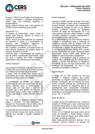 www.cers.com.br
ISOLADA – COMEÇANDO DO ZERO
Direito Tributário
Josiane Minardi
5
O artigo 1.784 do novo Código Civil dispõe que
“aberta a sucessão, a herança transmite-se,
desde logo, aos herdeiros legítimos e
testamentários”.
Assim, pode-se afirmar que o fato gerador do
ITCMD ocorre na abertura da sucessão.
Súmula Nº 112
O imposto de transmissão "causa mortis" é
devido pela alíquota vigente ao tempo da
abertura da sucessão.
Assim, tem-se que pela abertura da sucessão
se transmite a posse e a propriedade da
herança aos herdeiros legítimos e
testamentários (Código Civil, art. 1.572).
Até a partilha, no entanto, os herdeiros têm os
seus direitos expressos em frações ideais no
conjunto dos bens do monte.
Somente após a homologação da partilha é
que se obterá a distribuição especificada, uma
vez que a partilha tem efeito meramente
declaratório e não atributivo da propriedade.
Critério Temporal:
Com relação à DOAÇÃO pode-se afirmar que o
ITCMD deve ser recolhido no momento em que
há a efetiva transmissão de propriedade.
O artigo 1.267 do Código Civil dispõe que “a
propriedade das coisas não se transfere pelos
negócios jurídicos antes da tradição”.
O recolhimento do ITCMD, em virtude da
transmissão de bens em decorrência de óbito,
ocorre somente após a homologação do
cálculo, pois em que pese a abertura da
sucessão ser o fato gerador do imposto de
transmissão causa mortis, neste momento não
se faz surgir ainda o crédito tributário líquido e
certo.
Por essa razão, o Supremo Tribunal Federal
editou a Súmula 114 que estabelece: “O
Imposto de Transmissão Causa Mortis não é
exigível antes da homologação do cálculo".
A conclusão da Corte Suprema na Súmula 114
decorre do fato de que nem todos os bens do
falecido que compõe o espólio integrarão a
herança.
Critério Espacial:
Quando o ITCMD, previsto no artigo 155, inciso
I da Carta Magna, incidir sobre a transmissão
de bens imóveis, competirá o seu recolhimento
ao Estado da situação do bem, ou ao Distrito
Federal, conforme previsto no parágrafo
primeiro do artigo ora mencionado. Se o de
cujus possuía bens em vários Estados, a cada
um deles competirá o imposto, relativamente à
transmissão do bem nele situado.
Se a transmissão for de bens móveis, títulos e
créditos, a competência para a cobrança do
respectivo imposto será do Estado onde se
processar o inventário ou arrolamento, ou onde
tiver domicílio o doador, ou do Distrito Federal.
E nos termos da Súmula 435 do STF, quando
houver transmissão de ações, o imposto sobre
transmissão causa mortis será devido ao
Estado em que tenha sede a companhia.
Todavia, a competência para a cobrança do
imposto será regulada por lei complementar,
quando o doador tiver domicílio ou residência
no exterior, ou se o de cujus possuía bens, era
residente ou domiciliado ou teve o seu
inventário processado no exterior.
Sujeito Passivo
O artigo 42 do CTN autoriza as leis dos
Estados a elegerem qualquer das partes
envolvidas no negócio como contribuintes do
imposto. Entretanto, em se tratando de causa
mortis, somente poderão ser contribuintes do
tributo os herdeiros ou legatários, isto é, os
beneficiados pela transmissão hereditária.
Podendo haver responsabilidade dos tabeliães,
escrivães ou serventuários de ofício, nos termo
do art. 134, VI, do CTN.
Base de Cálculo
O artigo 38 do CTN determina que a base de
cálculo do ITCMD será o valor venal dos bens
ou direitos transmitidos. O valor venal do bem é
aquele valor pelo qual este pode ser negociado
no mercado.
Porém, em se tratando de causa mortis, se no
curso do inventário o Poder Público conferir
novo valor venal ao imóvel, será válido aquele
em vigor na data da avaliação.
Aliás, neste sentido tem-se a Súmula 113 do
Supremo Tribunal Federal: “O imposto de
 