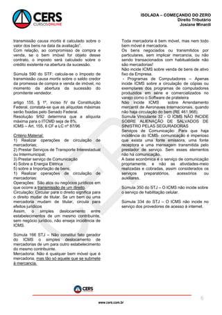 www.cers.com.br
ISOLADA – COMEÇANDO DO ZERO
Direito Tributário
Josiane Minardi
6
transmissão causa mortis é calculado sobre o
valor dos bens na data da avaliação”.
Com relação, ao compromisso de compra e
venda, se o bem imóvel for objeto desse
contrato, o imposto será calculado sobre o
crédito existente na abertura da sucessão.
Súmula 590 do STF: calcula-se o Imposto de
transmissão causa mortis sobre o saldo credor
da promessa de compra e venda de imóvel, no
momento da abertura da sucessão do
promitente vendedor.
artigo 155, § 1º, inciso IV da Constituição
Federal, constata-se que as alíquotas máximas
serão fixadas pelo Senado Federal.
Resolução 9/92 determina que a alíquota
máxima para o ITCMD seja de 8%.
ICMS – Art. 155, II CF e LC nº 87/96
Critério Material:
1) Realizar operações de circulação de
mercadorias;
2) Prestar Serviços de Transporte Interestadual
ou Intermunicipal;
3) Prestar serviço de Comunicação
4) Sobre a Energia Elétrica
5) sobre a Importação de bens;
1) Realizar operações de circulação de
mercadorias:
Operações: São atos ou negócios jurídicos em
que ocorre a transmissão de um direito.
Circulação: Circular para o direito significa para
o direito mudar de titular. Se um bem ou uma
mercadoria mudam de titular, circula para
efeitos jurídicos
Assim, o simples deslocamento entre
estabelecimentos de um mesmo contribuinte,
sem negócio jurídico, não enseja incidência de
ICMS.
Súmula 166 STJ – Não constitui fato gerador
do ICMS o simples deslocamento de
mercadorias de um para outro estabelecimento
do mesmo contribuinte.
Mercadoria: Não é qualquer bem móvel que é
mercadoria, mas tão só aquele que se submete
à mercancia.
Toda mercadoria é bem móvel, mas nem todo
bem móvel é mercadoria.
Os bens negociados ou transmitidos por
particulares, sem implicar mercancia, ou não
sendo transacionados com habitualidade não
são mercadorias!
Não incide ICMS sobre venda de bens de ativo
fixo da Empresa.
- Programas de Computadores – Apenas
incide ICMS sobre a circulação de cópias ou
exemplares dos programas de computadores
produzidos em série e comercializados no
varejo como o Software de prateleira
Não incide ICMS sobre Arrendamento
mercantil de Aeronaves Internacionais, quando
não haja circulação do bem (RE 461.968).
Súmula Vinculante 32 - O ICMS NÃO INCIDE
SOBRE ALIENAÇÃO DE SALVADOS DE
SINISTRO PELAS SEGURADORAS
Serviços de Comunicação: Para que haja
incidência do ICMS- comunicação é imperioso
que exista uma fonte emissora, uma fonte
receptora e uma mensagem transmitida pelo
prestador de serviço. Sem esses elementos
não há comunicação.
A base econômica é o serviço de comunicação
propriamente, e não as atividades-meio
realizadas e cobradas, assim considerados os
serviços preparatórios, acessórios ou
auxiliares.
Súmula 350 do STJ – O ICMS não incide sobre
o serviço de habilitação celular.
Súmula 334 do STJ – O ICMS não incide no
serviço dos provedores de acesso à internet.
 