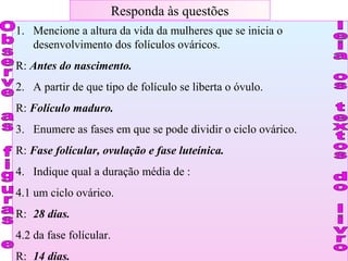 Responda às questões
1. Mencione a altura da vida da mulheres que se inicia o
desenvolvimento dos folículos ováricos.
R: Antes do nascimento.
2. A partir de que tipo de folículo se liberta o óvulo.
R: Folículo maduro.
3. Enumere as fases em que se pode dividir o ciclo ovárico.
R: Fase folícular, ovulação e fase luteínica.
4. Indique qual a duração média de :
4.1 um ciclo ovárico.
R: 28 dias.
4.2 da fase folícular.
R: 14 dias.
 