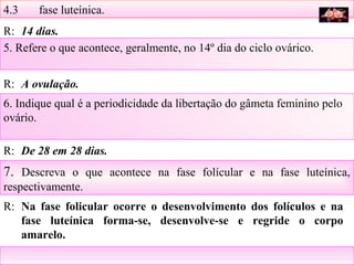 4.3 fase luteínica.
5. Refere o que acontece, geralmente, no 14º dia do ciclo ovárico.
6. Indique qual é a periodicidade da libertação do gâmeta feminino pelo
ovário.
7. Descreva o que acontece na fase folícular e na fase luteínica,
respectivamente.
R: 14 dias.
R: A ovulação.
R: De 28 em 28 dias.
R: Na fase folicular ocorre o desenvolvimento dos folículos e na
fase luteínica forma-se, desenvolve-se e regride o corpo
amarelo.
 