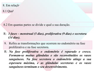 8. Em relação ao ciclo uterino, indique:
8.1 Qual é a duração média;
R: 28 dias.
8.2 Em quantas partes se divide e qual a sua duração.
R: 3 fases – menstrual (5 dias), proliferativa (9 dias) e secretora
(14 dias).
9. Refira as transformações que ocorrem no endométrio na fase
proliferativa e na fase secretora.
R: Na fase proliferativa o endométrio é reparado e cresce.
Formam-se muitas glândulas e são reconstituídos os vasos
sanguíneos. Na fase secretora o endométrio atinge a sua
espessura máxima, e as glândulas secretoras e os vasos
sanguíneos terminam o seu desenvolvimento.
 