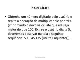 Exercício
• Obtenha um número digitado pelo usuário e
repita a operação de multiplicar ele por três
(imprimindo o novo valor) até que ele seja
maior do que 100. Ex.: se o usuário digita 5,
deveremos observar na tela a seguinte
sequência: 5 15 45 135 (utilize Enquanto()).
Prof. Gracon Lima
 