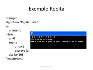 Exemplo Repita
Exemplo:
algoritmo "Repita...ate“
var
a: inteiro
Inicio
a:=0
repita
a:=a+1
escreva (a)
ate (a=10)
fimalgoritmo
Prof. Gracon Lima
 