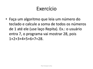 Exercício
• Faça um algoritmo que leia um número do
teclado e calcule a soma de todos os números
de 1 até ele (use laço Repita). Ex.: o usuário
entra 7, o programa vai mostrar 28, pois
1+2+3+4+5+6+7=28.
Prof. Gracon Lima
 