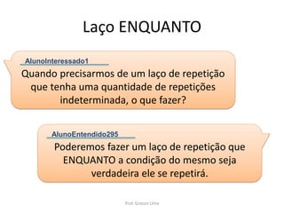 Laço ENQUANTO
Quando precisarmos de um laço de repetição
que tenha uma quantidade de repetições
indeterminada, o que fazer?
AlunoInteressado1
Poderemos fazer um laço de repetição que
ENQUANTO a condição do mesmo seja
verdadeira ele se repetirá.
AlunoEntendido295
Prof. Gracon Lima
 