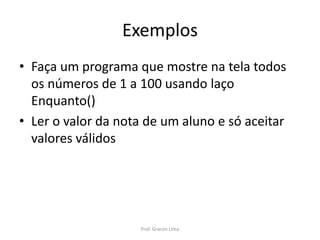 Exemplos
• Faça um programa que mostre na tela todos
os números de 1 a 100 usando laço
Enquanto()
• Ler o valor da nota de um aluno e só aceitar
valores válidos
Prof. Gracon Lima
 