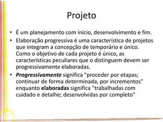 Projeto
• É um planejamento com início, desenvolvimento e fim.
• Elaboração progressiva é uma característica de projetos
que integram a concepção de temporário e único.
Como o objetivo de cada projeto é único, as
características peculiares que o distinguem devem ser
progressivamente elaboradas.
• Progressivamente significa "proceder por etapas;
continuar de forma determinada, por incrementos"
enquanto elaboradas significa "trabalhadas com
cuidado e detalhe; desenvolvidas por completo"