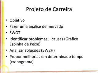 Projeto de Carreira
• Objetivo
• Fazer uma análise de mercado
• SWOT
• Identificar problemas – causas (Gráfico
Espinha de Peixe)
• Analisar soluções (5W2H)
• Propor melhorias em determinado tempo
(cronograma)